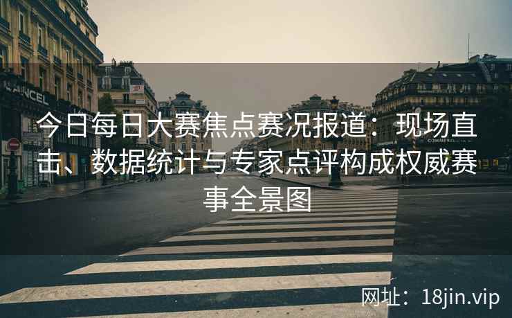 今日每日大赛焦点赛况报道:现场直击、数据统计与专家点评构成权威赛事全景图 今日每日大赛焦点赛况报道:现场直击、数据统计与专家点评构成权威赛事全景图