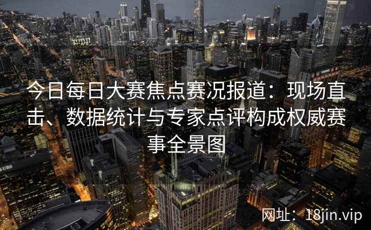 今日每日大赛焦点赛况报道:现场直击、数据统计与专家点评构成权威赛事全景图 今日每日大赛焦点赛况报道:现场直击、数据统计与专家点评构成权威赛事全景图