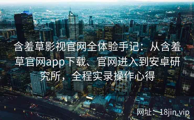 含羞草影视官网全体验手记：从含羞草官网app下载、官网进入到安卓研究所，全程实录操作心得
