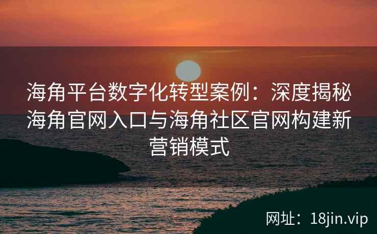 海角平台数字化转型案例：深度揭秘海角官网入口与海角社区官网构建新营销模式
