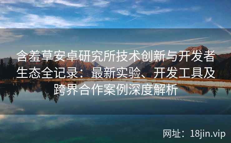 含羞草安卓研究所技术创新与开发者生态全记录：最新实验、开发工具及跨界合作案例深度解析