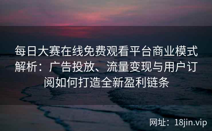 每日大赛在线免费观看平台商业模式解析：广告投放、流量变现与用户订阅如何打造全新盈利链条