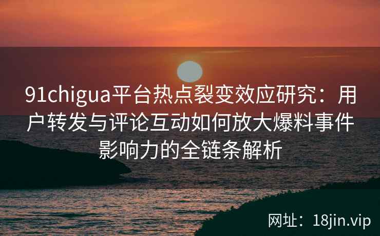 91chigua平台热点裂变效应研究：用户转发与评论互动如何放大爆料事件影响力的全链条解析
