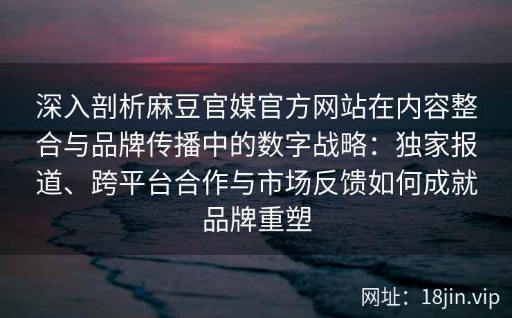 深入剖析麻豆官媒官方网站在内容整合与品牌传播中的数字战略：独家报道、跨平台合作与市场反馈如何成就品牌重塑