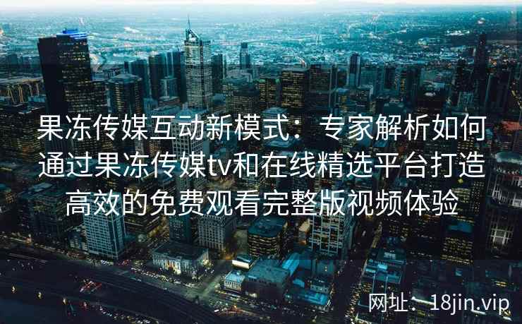 果冻传媒互动新模式:专家解析如何通过果冻传媒tv和在线精选平台打造高效的免费观看完整版视频体验 果冻传媒互动新模式:专家解析如何通过果冻传媒tv和在线精选平台打造高效的免费观看完整版视频体验