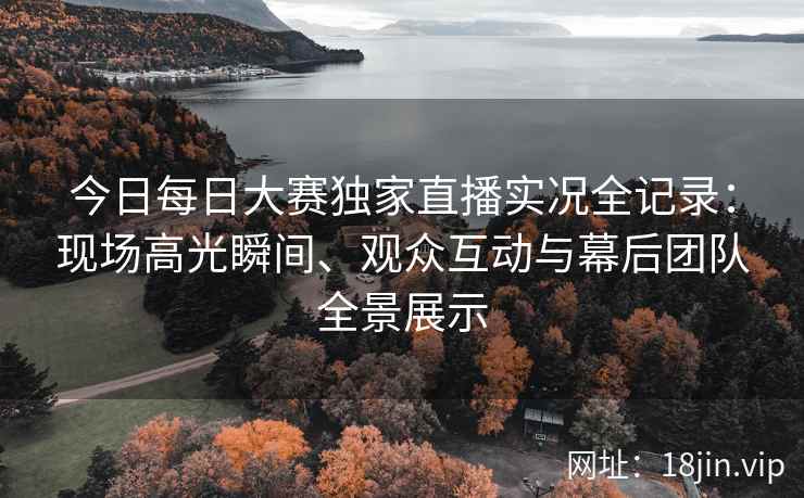 今日每日大赛独家直播实况全记录:现场高光瞬间、观众互动与幕后团队全景展示 今日每日大赛独家直播实况全记录:现场高光瞬间、观众互动与幕后团队全景展示