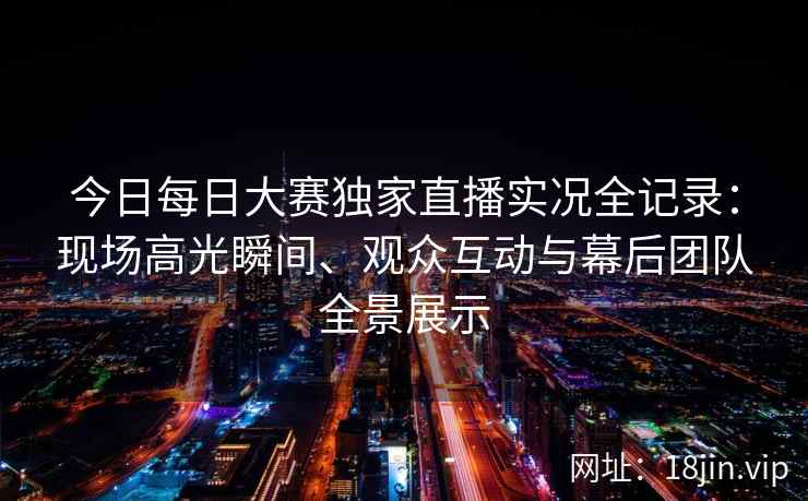 今日每日大赛独家直播实况全记录：现场高光瞬间、观众互动与幕后团队全景展示