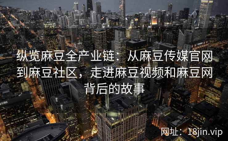 纵览麻豆全产业链：从麻豆传媒官网到麻豆社区，走进麻豆视频和麻豆网背后的故事