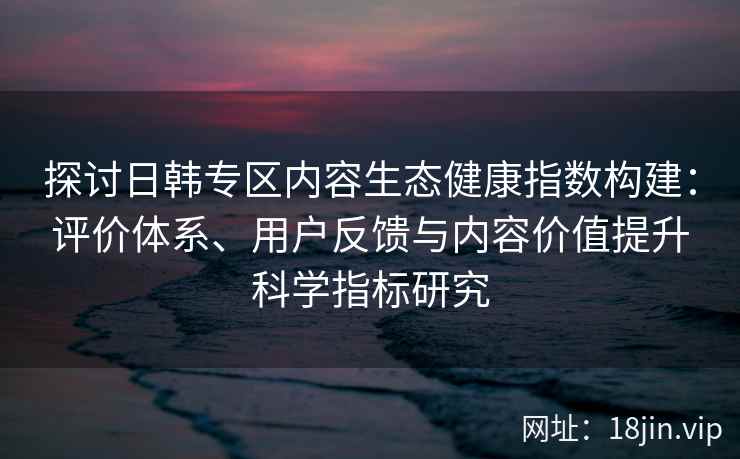 探讨日韩专区内容生态健康指数构建：评价体系、用户反馈与内容价值提升科学指标研究