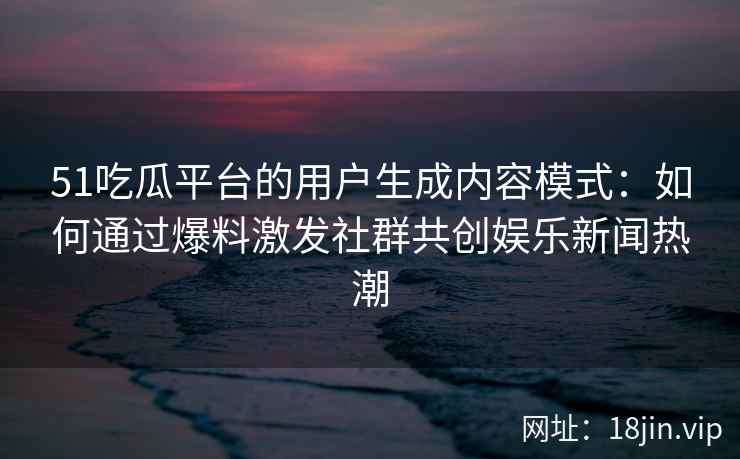 51吃瓜平台的用户生成内容模式：如何通过爆料激发社群共创娱乐新闻热潮