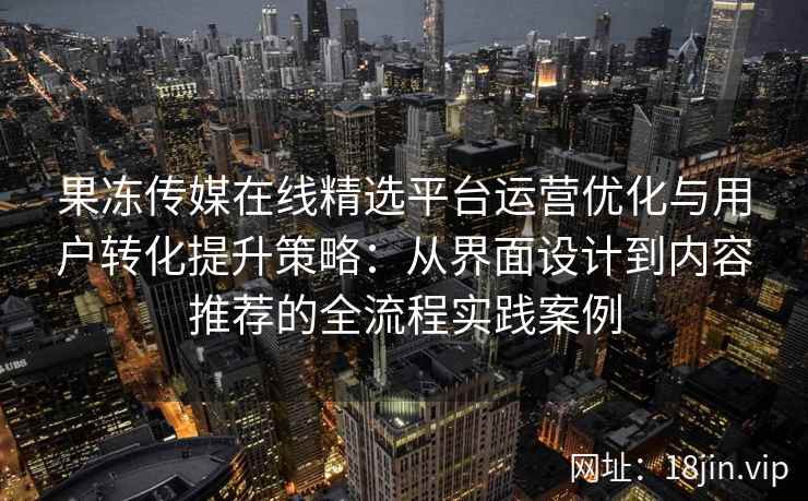 果冻传媒在线精选平台运营优化与用户转化提升策略:从界面设计到内容推荐的全流程实践案例 果冻传媒在线精选平台运营优化与用户转化提升策略:从界面设计到内容推荐的全流程实践案例
