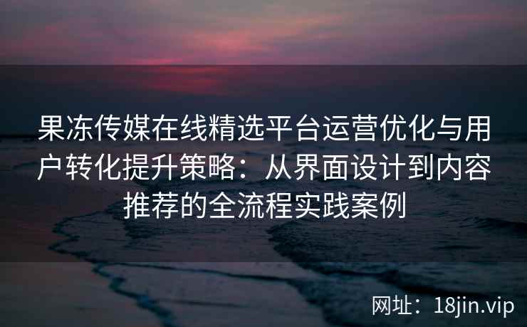 果冻传媒在线精选平台运营优化与用户转化提升策略：从界面设计到内容推荐的全流程实践案例