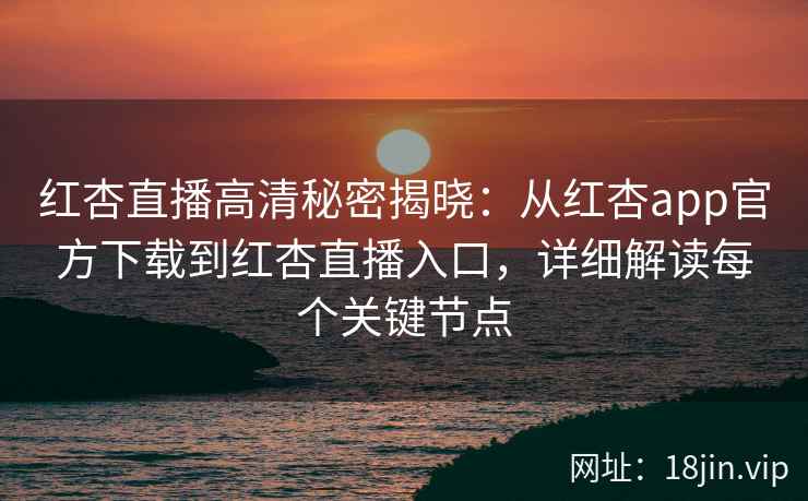 红杏直播高清秘密揭晓：从红杏app官方下载到红杏直播入口，详细解读每个关键节点