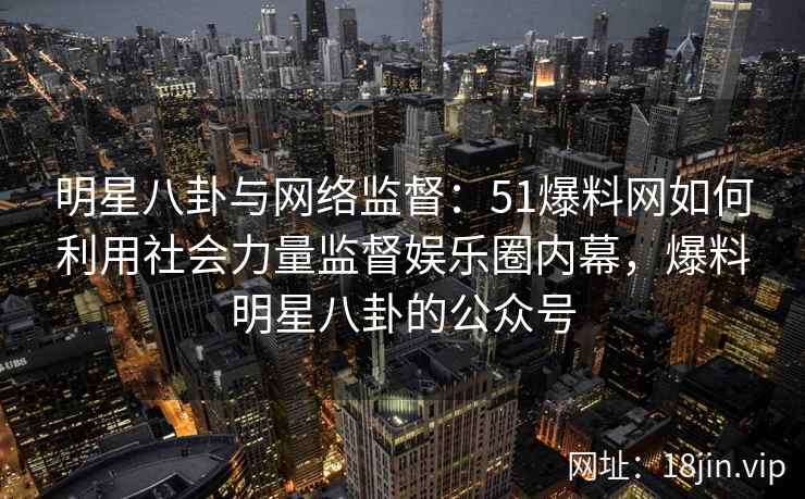 明星八卦与网络监督：51爆料网如何利用社会力量监督娱乐圈内幕，爆料明星八卦的公众号