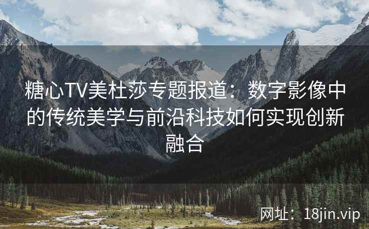 糖心TV美杜莎专题报道：数字影像中的传统美学与前沿科技如何实现创新融合