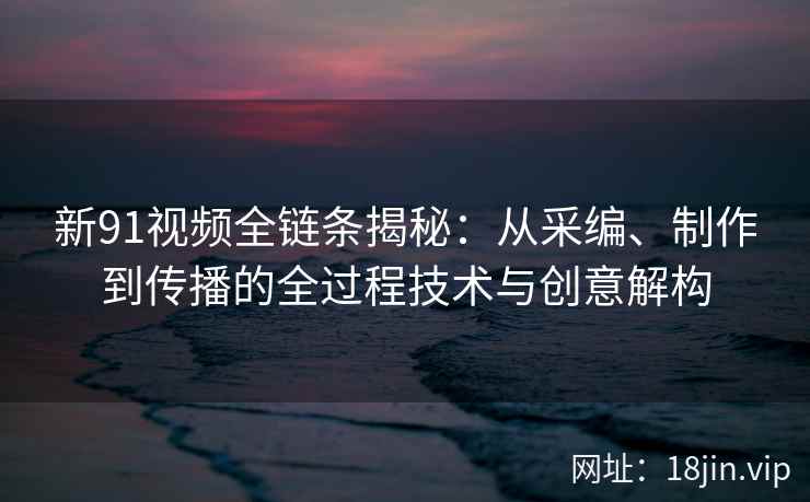 新91视频全链条揭秘：从采编、制作到传播的全过程技术与创意解构