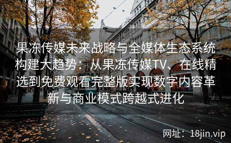 果冻传媒未来战略与全媒体生态系统构建大趋势：从果冻传媒TV、在线精选到免费观看完整版实现数字内容革新与商业模式跨越式进化