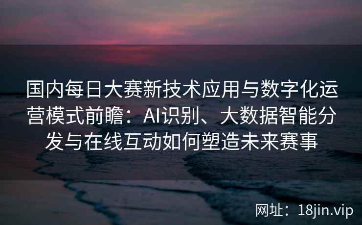 国内每日大赛新技术应用与数字化运营模式前瞻：AI识别、大数据智能分发与在线互动如何塑造未来赛事