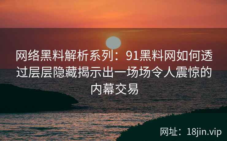 网络黑料解析系列：91黑料网如何透过层层隐藏揭示出一场场令人震惊的内幕交易