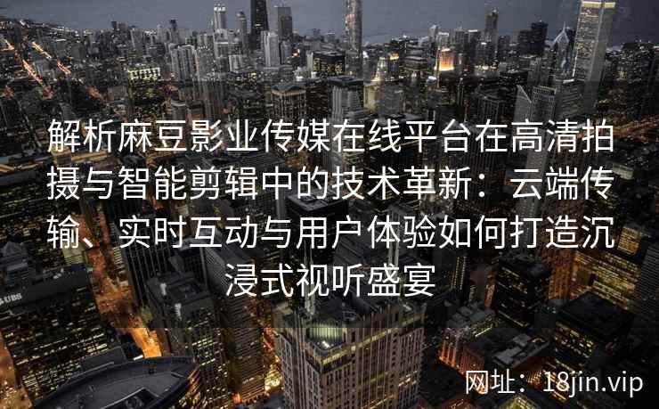 解析麻豆影业传媒在线平台在高清拍摄与智能剪辑中的技术革新：云端传输、实时互动与用户体验如何打造沉浸式视听盛宴