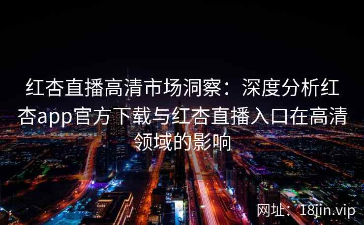 红杏直播高清市场洞察：深度分析红杏app官方下载与红杏直播入口在高清领域的影响