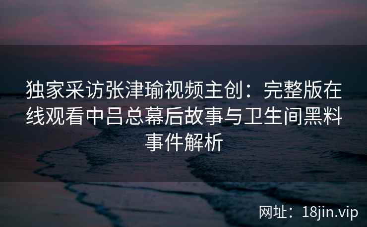 独家采访张津瑜视频主创:完整版在线观看中吕总幕后故事与卫生间黑料事件解析 独家采访张津瑜视频主创:完整版在线观看中吕总幕后故事与卫生间黑料事件解析
