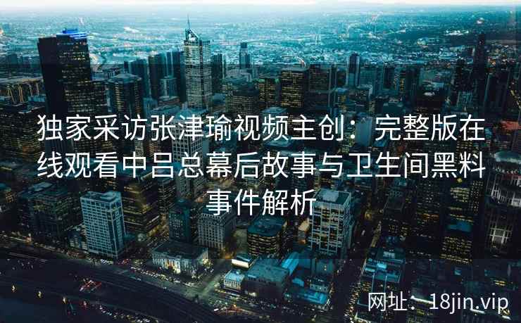 独家采访张津瑜视频主创:完整版在线观看中吕总幕后故事与卫生间黑料事件解析 独家采访张津瑜视频主创:完整版在线观看中吕总幕后故事与卫生间黑料事件解析