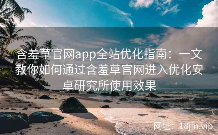 含羞草官网app全站优化指南：一文教你如何通过含羞草官网进入优化安卓研究所使用效果