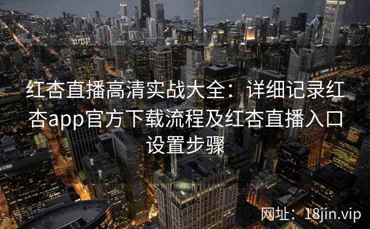 红杏直播高清实战大全：详细记录红杏app官方下载流程及红杏直播入口设置步骤