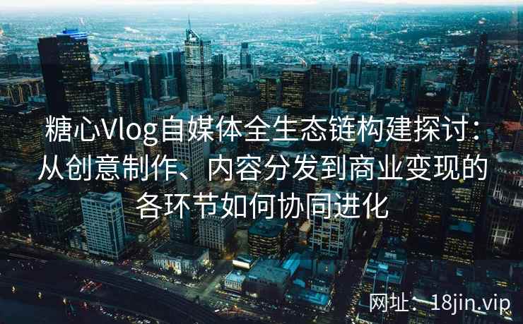 糖心Vlog自媒体全生态链构建探讨：从创意制作、内容分发到商业变现的各环节如何协同进化