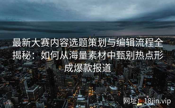 最新大赛内容选题策划与编辑流程全揭秘：如何从海量素材中甄别热点形成爆款报道