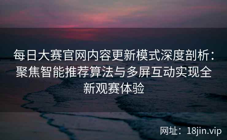 每日大赛官网内容更新模式深度剖析：聚焦智能推荐算法与多屏互动实现全新观赛体验