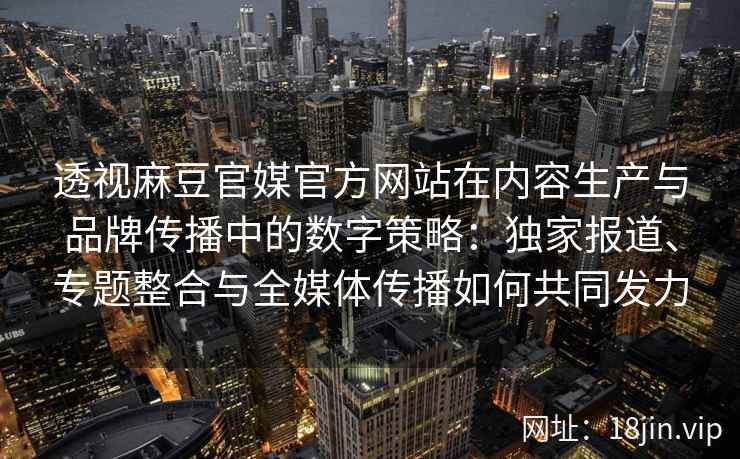 透视麻豆官媒官方网站在内容生产与品牌传播中的数字策略：独家报道、专题整合与全媒体传播如何共同发力