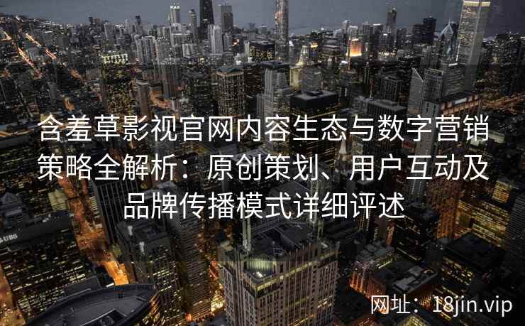 含羞草影视官网内容生态与数字营销策略全解析：原创策划、用户互动及品牌传播模式详细评述