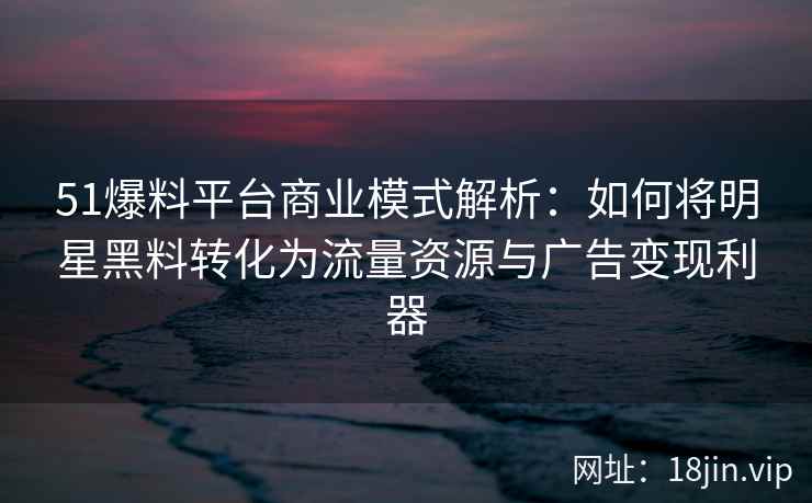 51爆料平台商业模式解析：如何将明星黑料转化为流量资源与广告变现利器